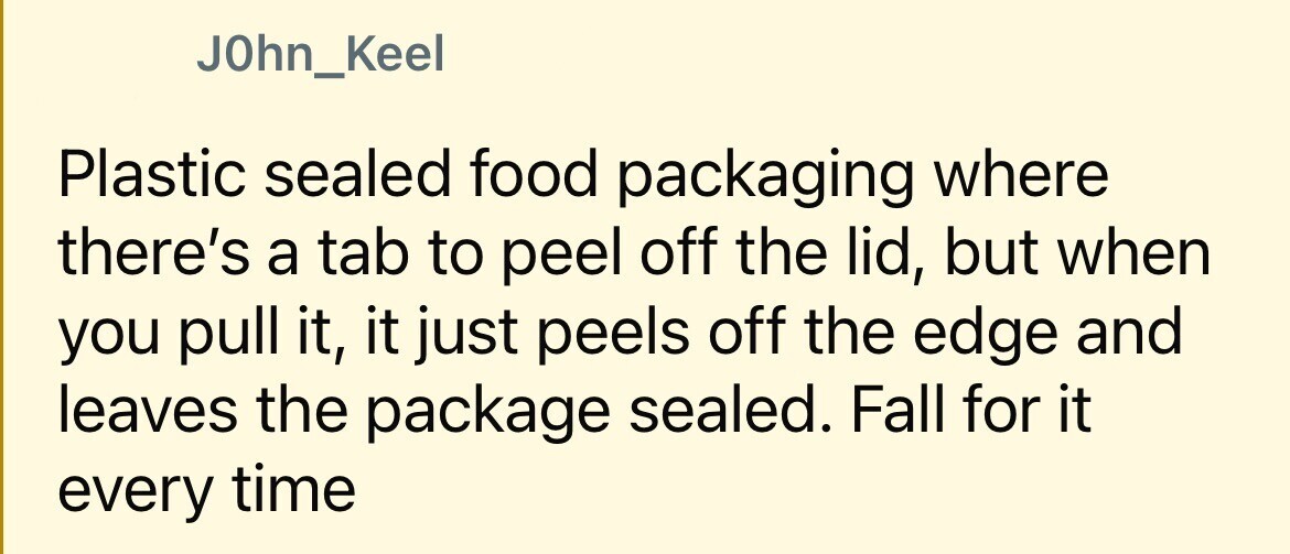 J0hn_Keel Plastic sealed food packaging where there's a tab to peel off the lid, but when you pull it, it just peels off the edge and leaves the package sealed. Fall for it every time