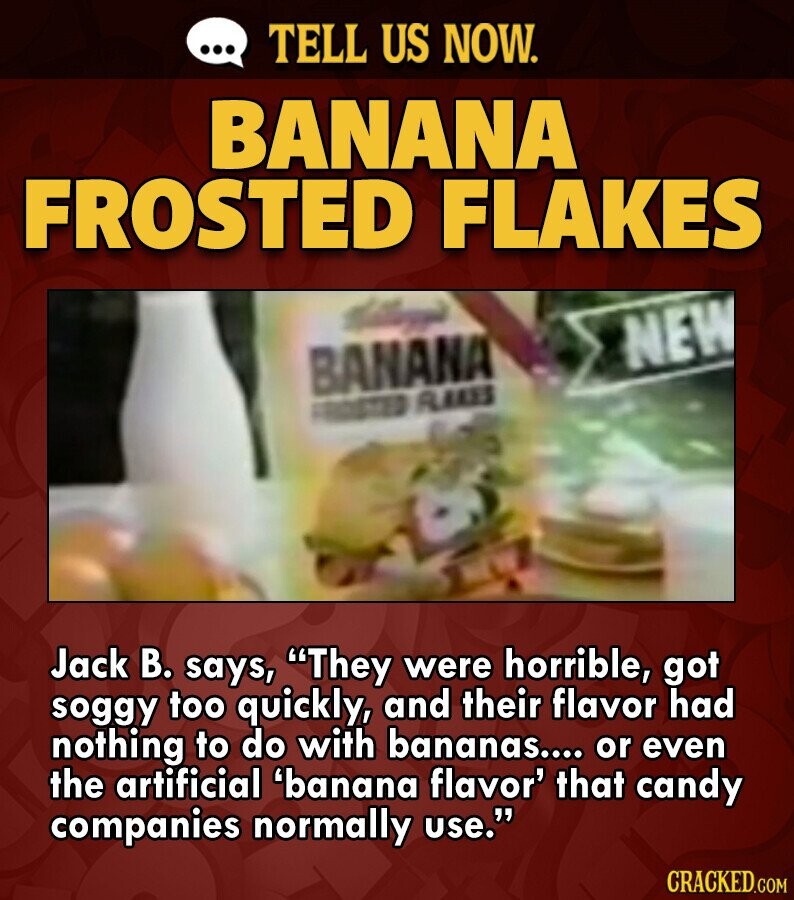 ... TELL US NOW. BANANA FROSTED FLAKES NEW BANANA FROSTED FLAKES Jack В. says, They were horrible, got soggy too quickly, and their flavor had nothing to do with bananas.... or even the artificial 'banana flavor' that candy companies normally use. CRACKED.COM