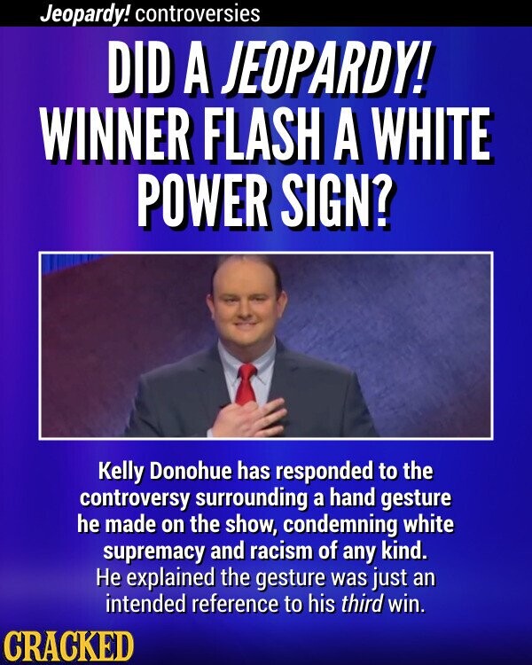 Jeopardy! controversies DID A JEOPARDY! WINNER FLASH A WHITE POWER SIGN? Kelly Donohue has responded to the controversy surrounding a hand gesture he made on the show, condemning white supremacy and racism of any kind. Не explained the gesture was just an intended reference to his third win. CRACKED