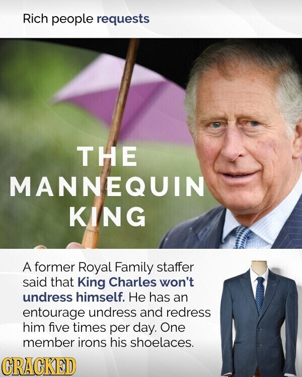 Rich people requests THE MANNEQUIN KING A former Royal Family staffer said that King Charles won't undress himself. Не has an entourage undress and redress him five times per day. One member irons his shoelaces. CRACKED