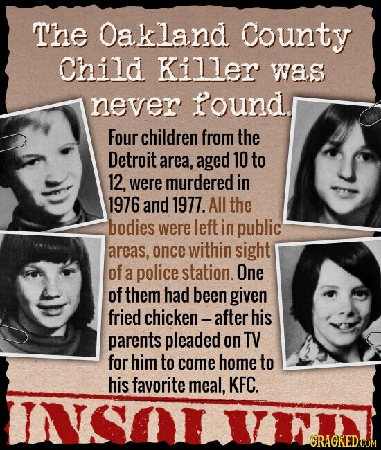 The Oakland County Child Killer was never found. Four children from the Detroit area, aged 10 to 12, were murdered in 1976 and 1977. All the bodies were left in public areas, once within sight of a police station. One of them had been given fried chicken-after his parents pleaded on TV for him to come home to his favorite meal, KFC. INSOL CRACKED.COM