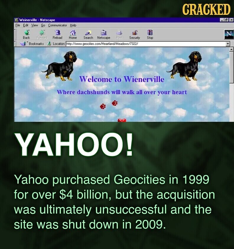 CRACKED Weinerville -Netscape 5 x File Edit View Go Communicator Help My N Back Forward Reload Home Search Netscape Print Security Stop Bookmarks Location: http://www.geocities. s.com/Heartland/Meadows/7322/ Welcome to Wienerville Where dachshunds will walk all over your heart YAHOO! Yahoo purchased Geocities in 1999 for over $4 billion, but the acquisition was ultimately unsuccessful and the site was shut down in 2009.