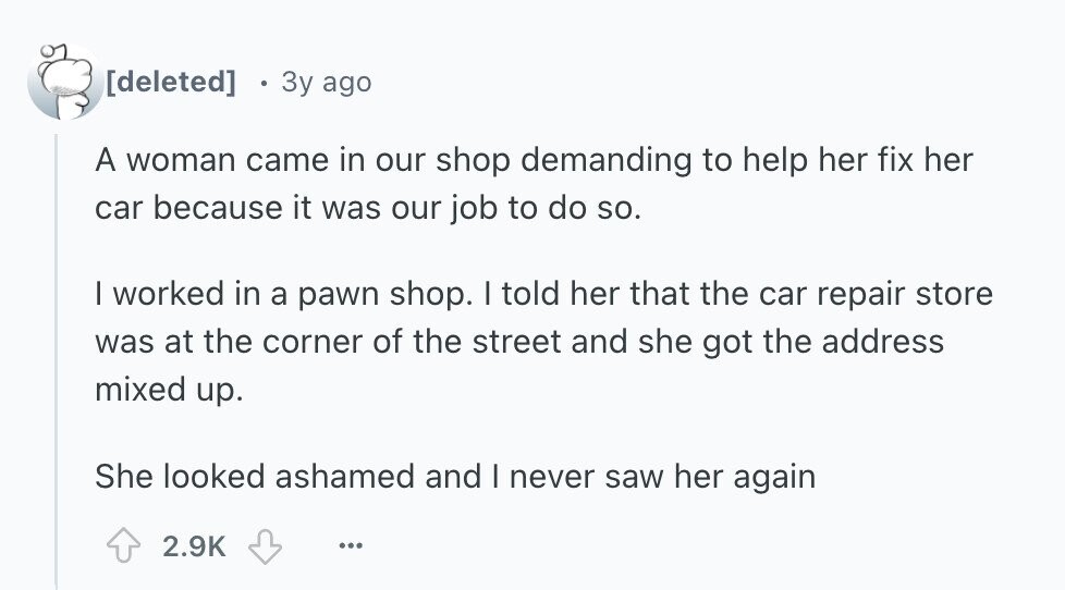  3y ago A woman came in our shop demanding to help her fix her car because it was our job to do so. I worked in a pawn shop. I told her that the car repair store was at the corner of the street and she got the address mixed up. She looked ashamed and I never saw her again 2.9K ... 