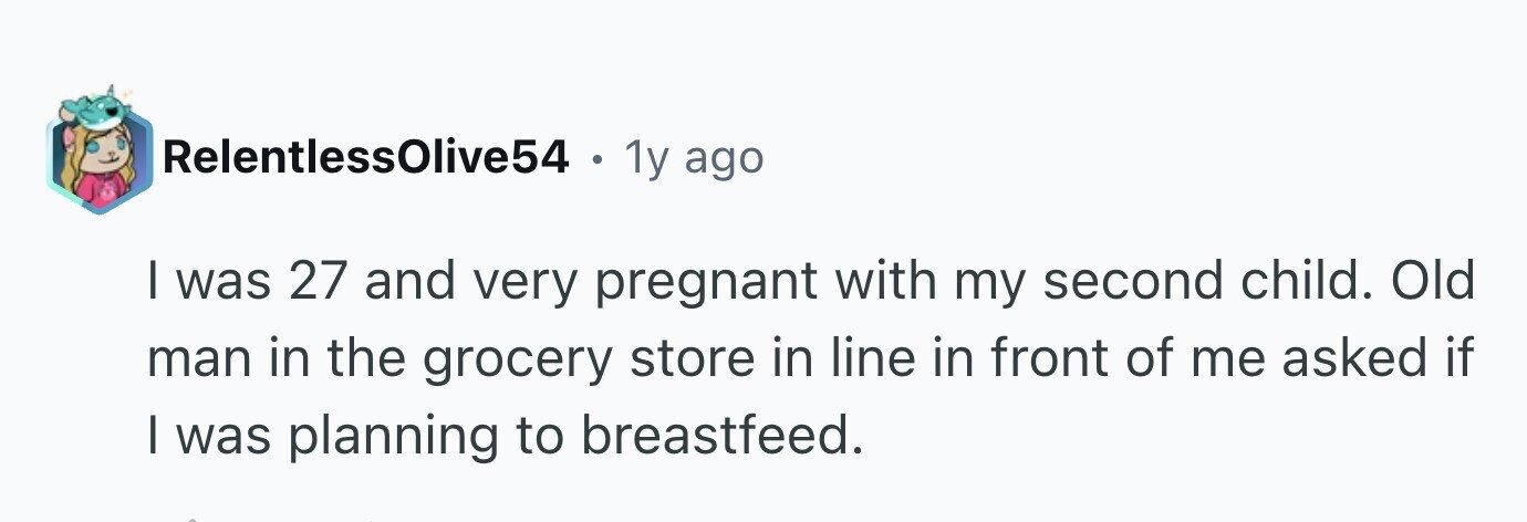 RelentlessOlive54 . 1y ago I was 27 and very pregnant with my second child. Old man in the grocery store in line in front of me asked if I was planning to breastfeed.