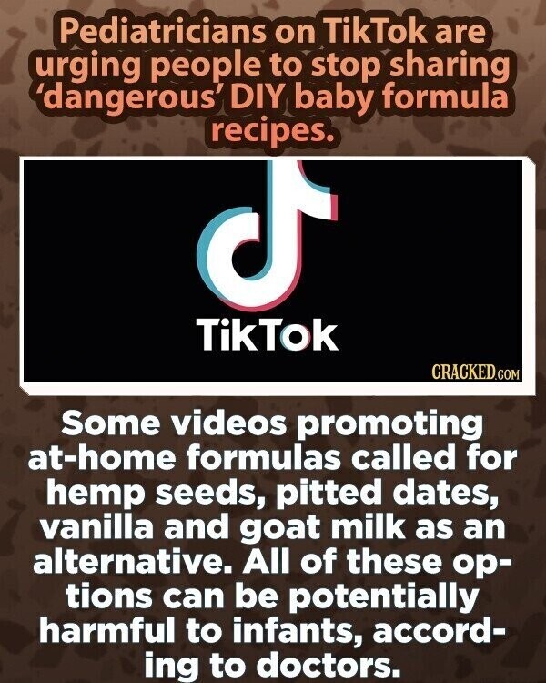 Pediatricians on TikTok are urging people to stop sharing 'dangerous' DIY baby formula recipes. TikTok CRACKED.COM Some videos promoting at-home formulas called for hemp seeds, pitted dates, vanilla and goat milk as an alternative. All of these ор- tions can be potentially harmful to infants, accord- ing to doctors.