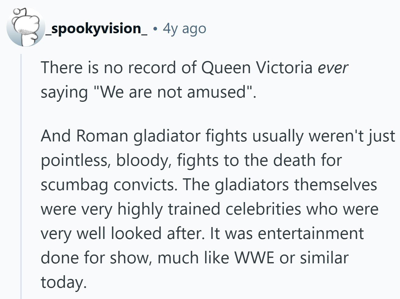 _spookyvision_ 4y ago There is no record of Queen Victoria ever saying We are not amused. And Roman gladiator fights usually weren't just pointless, bloody, fights to the death for scumbag convicts. The gladiators themselves were very highly trained celebrities who were very well looked after. It was entertainment done for show, much like WWE or similar today. 