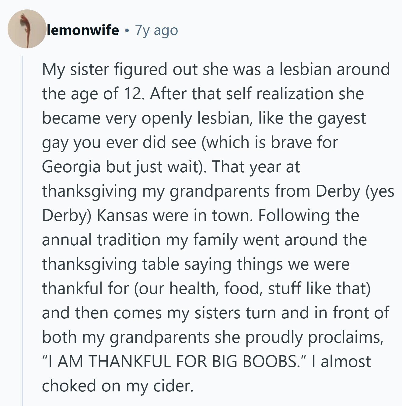 lemonwife 7y ago My sister figured out she was a lesbian around the age of 12. After that self realization she became very openly lesbian, like the gayest gay you ever did see (which is brave for Georgia but just wait). That year at thanksgiving my grandparents from Derby (yes Derby) Kansas were in town. Following the annual tradition my family went around the thanksgiving table saying things we were thankful for (our health, food, stuff like that) and then comes my sisters turn and in front of both my grandparents she proudly proclaims, I AM THANKFUL FOR BIG BOOBS. 