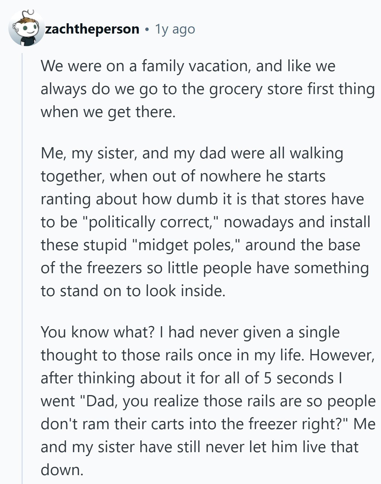 zachtheperson 1y ago We were on a family vacation, and like we always do we go to the grocery store first thing when we get there. Me, my sister, and my dad were all walking together, when out of nowhere he starts ranting about how dumb it is that stores have to be politically correct, nowadays and install these stupid midget poles, around the base of the freezers so little people have something to stand on to look inside. You know what? I had never given a single thought to those rails once in my life. However, after thinking about 