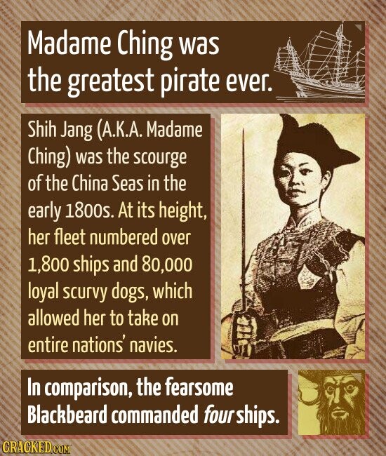 Madame Ching was the greatest pirate ever. Shih Jang (A.K.A. Madame Ching) was the scourge of the China Seas in the early 1800s. At its height, her fleet numbered over 1,800 ships and 80,000 loyal scurvy dogs, which allowed her to take on entire nations' navies. In comparison, the fearsome Blackbeard commanded fourships. CRACKED.COM