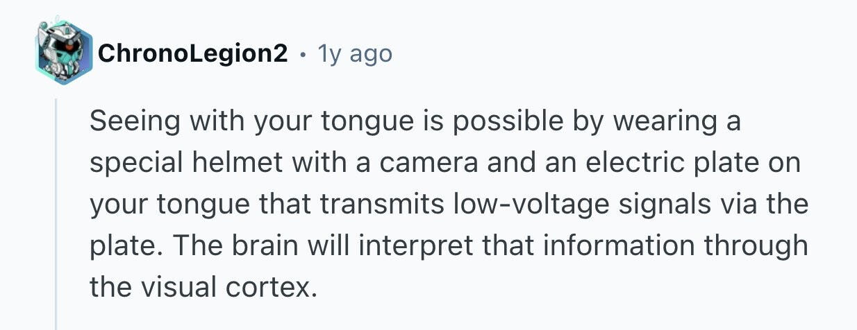 ChronoLegion2 . 1y ago Seeing with your tongue is possible by wearing a special helmet with a camera and an electric plate on your tongue that transmits low-voltage signals via the plate. The brain will interpret that information through the visual cortex. 