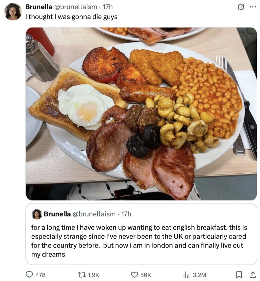 Brunella @brunellaism 17h s ... I thought was gonna die guys Brunella @brunellaism 17h for a long time i have woken up wanting to eat english breakfast. this is especially strange since i've never been to the UK or particularly cared for the country before. but now i am in london and can finally live out my dreams 478 1.9K 56K 3.2M 