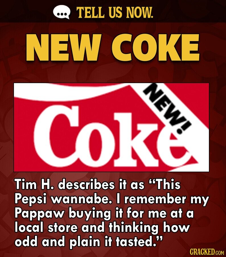 ... TELL US NOW. NEW COKE NEW! Coke Tim H. describes it as This Pepsi wannabe. I remember my Pappaw buying it for me at a local store and thinking how odd and plain it tasted. CRACKED.COM