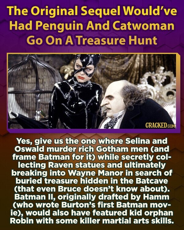 The Original Sequel Would've Had Penguin And Catwoman Go On A Treasure Hunt CRACKED.COM Yes, give us the one where Selina and Oswald murder rich Gotham men (and frame Batman for it) while secretly col- lecting Raven statues and ultimately breaking into Wayne Manor in search of buried treasure hidden in the Batcave (that even Bruce doesn't know about). Batman II, originally drafted by Hamm (who wrote Burton's first Batman mov- ie), would also have featured kid orphan Robin with some killer martial arts skills.