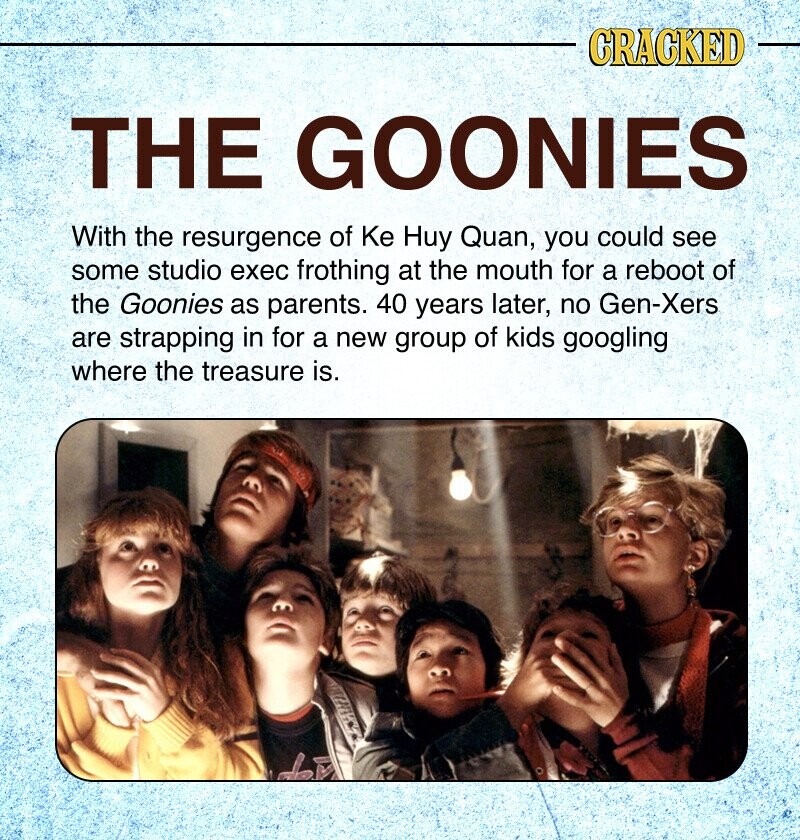 CRACKED THE GOONIES With the resurgence of Ke Huy Quan, you could see some studio exec frothing at the mouth for a reboot of the Goonies as parents. 40 years later, no Gen-Xers are strapping in for a new group of kids googling where the treasure is.