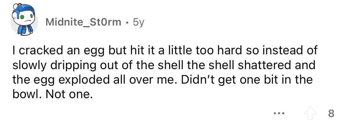 Midnite_StOrm . 5y I cracked an egg but hit it a little too hard so instead of slowly dripping out of the shell the shell shattered and the egg exploded all over me. Didn't get one bit in the bowl. Not one. ... 8