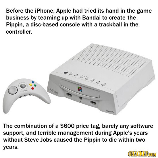 Before the iPhone, Apple had tried its hand in the game business by teaming up with Bandai to create the Pippin, a disc-based console with a trackball in the controller. aTMORK STRAKK. PewerPC The combination of a $600 price tag, barely any software support, and terrible management during Apple's years without Steve Jobs caused the Pippin to die within two years. GRACKED.COM