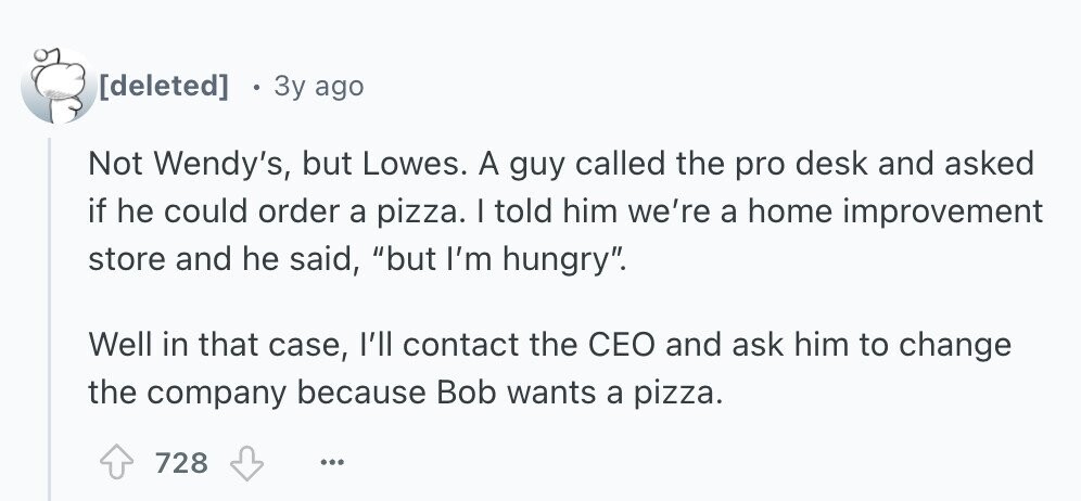  3y ago Not Wendy's, but Lowes. A guy called the pro desk and asked if he could order a pizza. I told him we're a home improvement store and he said, but I'm hungry. Well in that case, I'll contact the CEO and ask him to change the company because Bob wants a pizza. 728 ... 