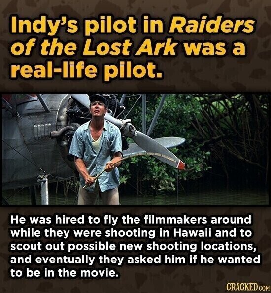 Indy's pilot in Raiders of the Lost Ark was a real-life pilot. Не was hired to fly the filmmakers around while they were shooting in Hawaii and to scout out possible new shooting locations, and eventually they asked him if he wanted to be in the movie. CRACKED.COM
