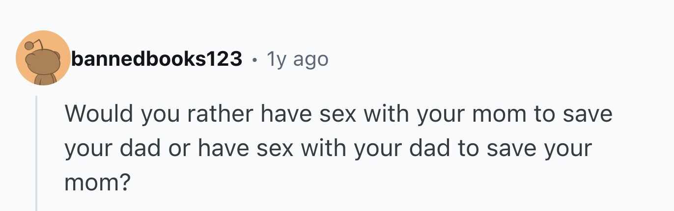 bannedbooks123 . 1y ago Would you rather have sex with your mom to save your dad or have sex with your dad to save your mom?