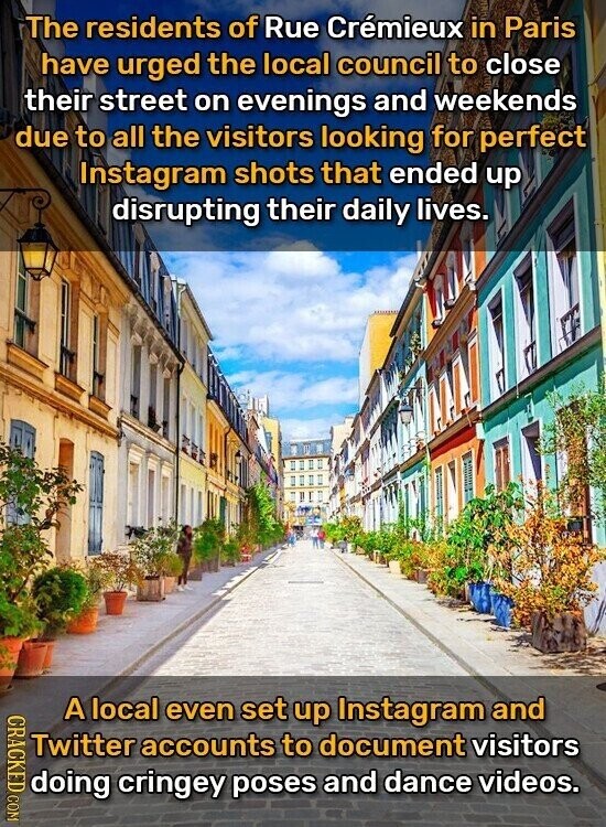 The residents of Rue Crémieux in Paris have urged the local council to close their street on evenings and weekends due to all the visitors looking for perfect Instagram shots that ended up disrupting their daily lives. CRACKED COM A local even set up Instagram and Twitter accounts to document visitors doing cringey poses and dance videos.