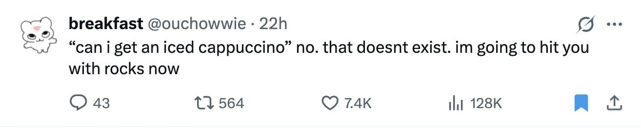 breakfast @ouchowwie 22h ... can i get an iced cappuccino no. that doesnt exist. im going to hit you with rocks now 43 564 7.4K 128K