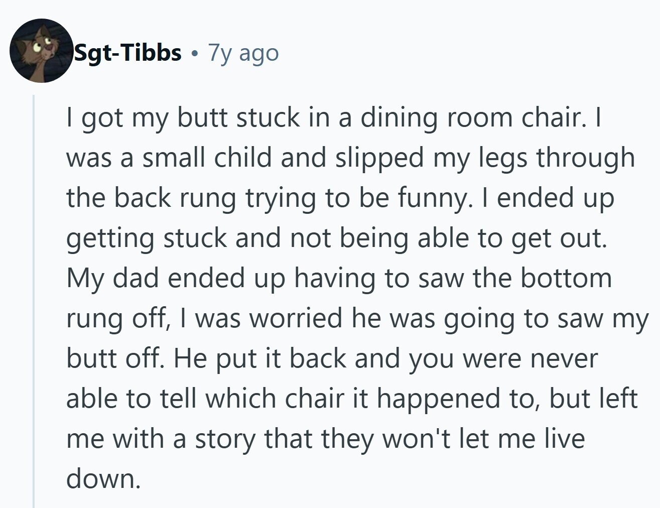 Sgt-Tibbs . 7y ago I got my butt stuck in a dining room chair. I was a small child and slipped my legs through the back rung trying to be funny. I ended up getting stuck and not being able to get out. My dad ended up having to saw the bottom rung off, I was worried he was going to saw my butt off. Не put it back and you were never able to tell which chair it happened to, but left me with a story that they won't let me live down. 
