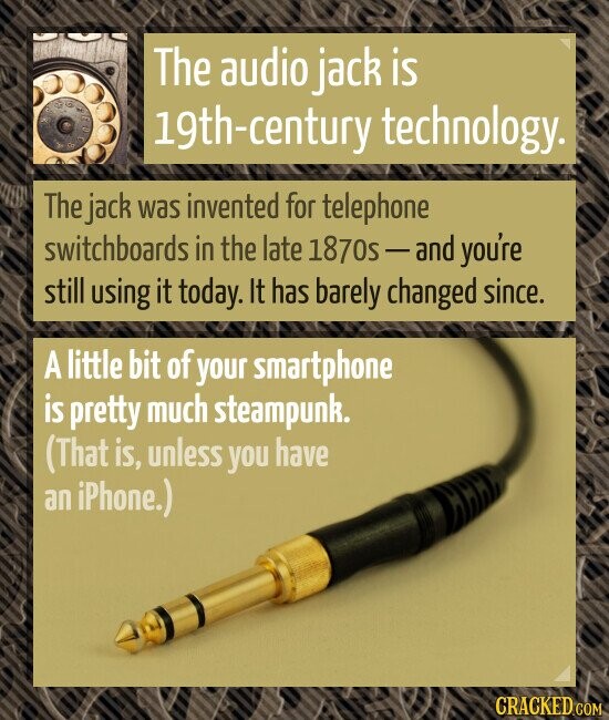 The audio jack is 19th-century technology. The jack was invented for telephone switchboards in the late 1870s-and you're still using it today. It has barely changed since. A little bit of your smartphone is pretty much steampunk. (That is, unless you have an iPhone.) CRACKED.COM
