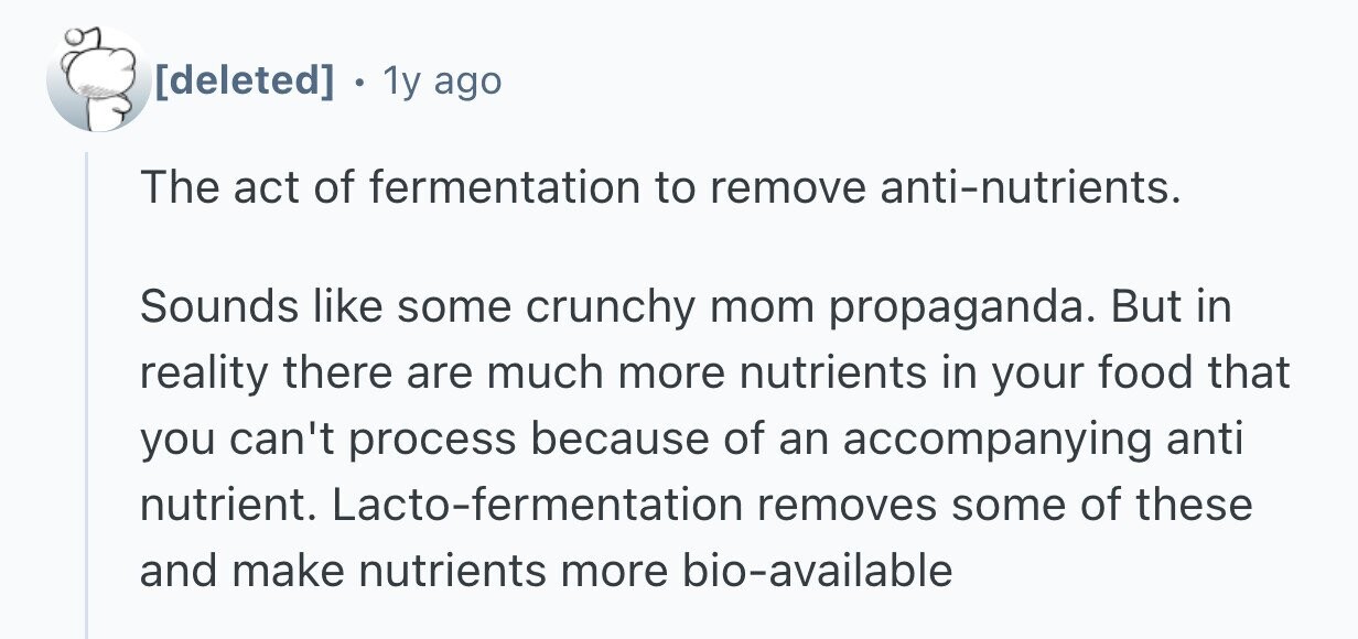  1y ago The act of fermentation to remove anti-nutrients. Sounds like some crunchy mom propaganda. But in reality there are much more nutrients in your food that you can't process because of an accompanying anti nutrient. Lacto-fermentation removes some of these and make nutrients more bio-available 