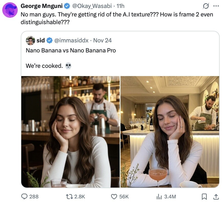 O ... George Mnguni @Okay_Wasabi 11h No man guys. They're getting rid of the A.I texture??? How is frame 2 even distinguishable??? sid @immasiddx Nov 24 Nano Banana vs Nano Banana Pro We're cooked. 288 2.8K 56K 3.4M 