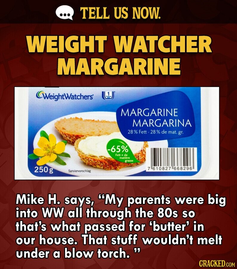 ... TELL US NOW. WEIGHT WATCHER MARGARINE WeightWatchers 1 16 MARGARINE MARGARINA 28% Fett 28% de mat. gr. -65% Fett de matière grasse 250g 7 610827 668296 Serviervorschlag Mike H. says, My parents were big into WW all through the 80s so that's what passed for 'butter' in our house. That stuff wouldn't melt under a blow torch. CRACKED.COM