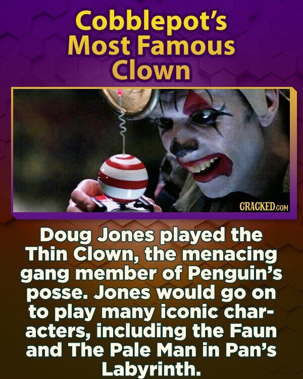 Cobblepot's Most Famous Clown CRACKED.COM Doug Jones played the Thin Clown, the menacing gang member of Penguin's posse. Jones would go on to play many iconic char- acters, including the Faun and The Pale Man in Pan's Labyrinth.