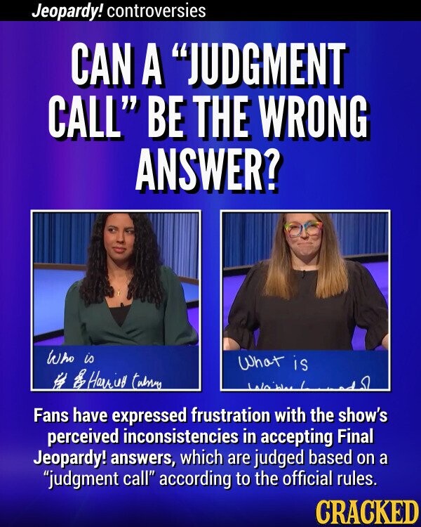 Jeopardy! controversies CAN A JUDGMENT CALL BE THE WRONG ANSWER? Who is What is H 28 Harriy tubnary Fans have expressed frustration with the show's perceived inconsistencies in accepting Final Jeopardy! answers, which are judged based on a judgment call according to the official rules. CRACKED