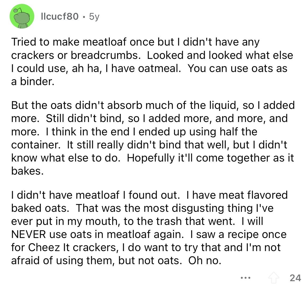 llcucf80 5y Tried to make meatloaf once but I didn't have any crackers or breadcrumbs. Looked and looked what else I could use, ah ha, I have oatmeal. You can use oats as a binder. But the oats didn't absorb much of the liquid, so I added more. Still didn't bind, so I added more, and more, and more. I think in the end I ended up using half the container. It still really didn't bind that well, but I didn't know what else to do. Hopefully it'll come together as it bakes. I didn't have meatloaf I found out.