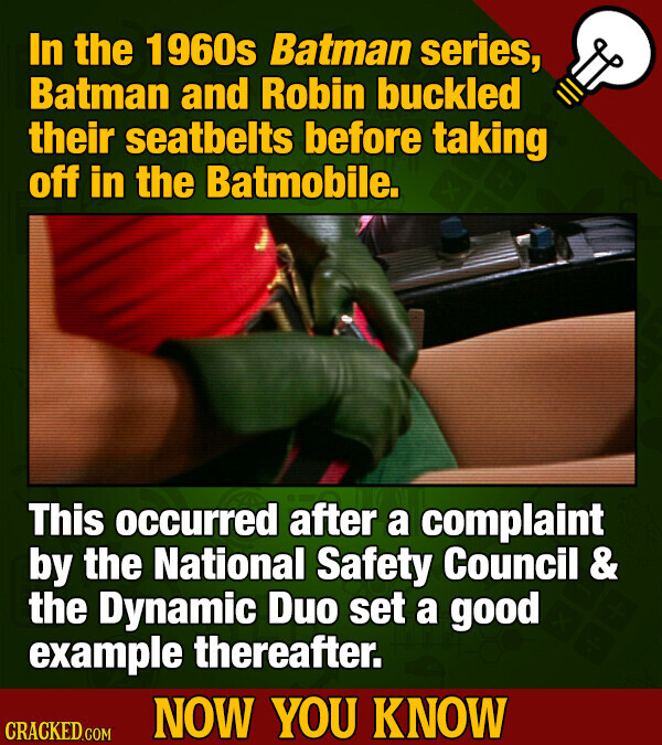 In the 1960s Batman series, Batman and Robin buckled their seatbelts before taking off in the Batmobile. This occurred after a complaint by the National Safety Council & the Dynamic Duo set a good example thereafter. NOW YOU KNOW CRACKED.COM