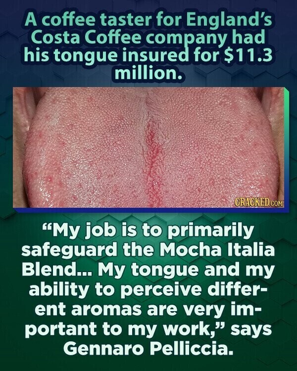 A coffee taster for England's Costa Coffee company had his tongue insured for $11.3 million. CRACKED COM My job is to primarily safeguard the Mocha Italia Blend... My tongue and my ability to perceive differ- ent aromas are very im- portant to my work, says Gennaro Pelliccia.