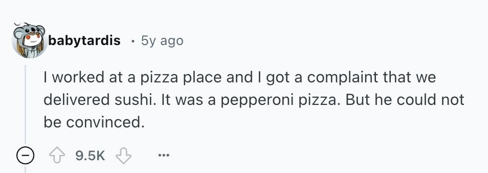 babytardis 5y ago | worked at a pizza place and | got a complaint that we delivered sushi. It was a pepperoni pizza. But he could not be convinced. 9.5K ... - 