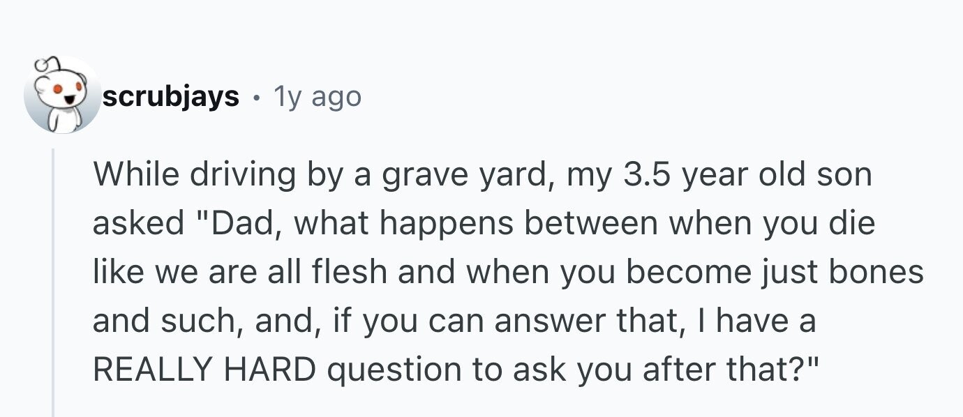 scrubjays . 1y ago While driving by a grave yard, my 3.5 year old son asked Dad, what happens between when you die like we are all flesh and when you become just bones and such, and, if you can answer that, I have a REALLY HARD question to ask you after that?