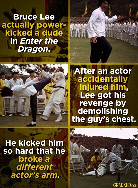 Bruce Lee actually power- kicked a dude in Enter the Dragon. After an actor accidentally injured him, Lee got his revenge by demolishing the guy's chest. Не kicked him so hard that he broke a different actor's arm. CRACKED.COM