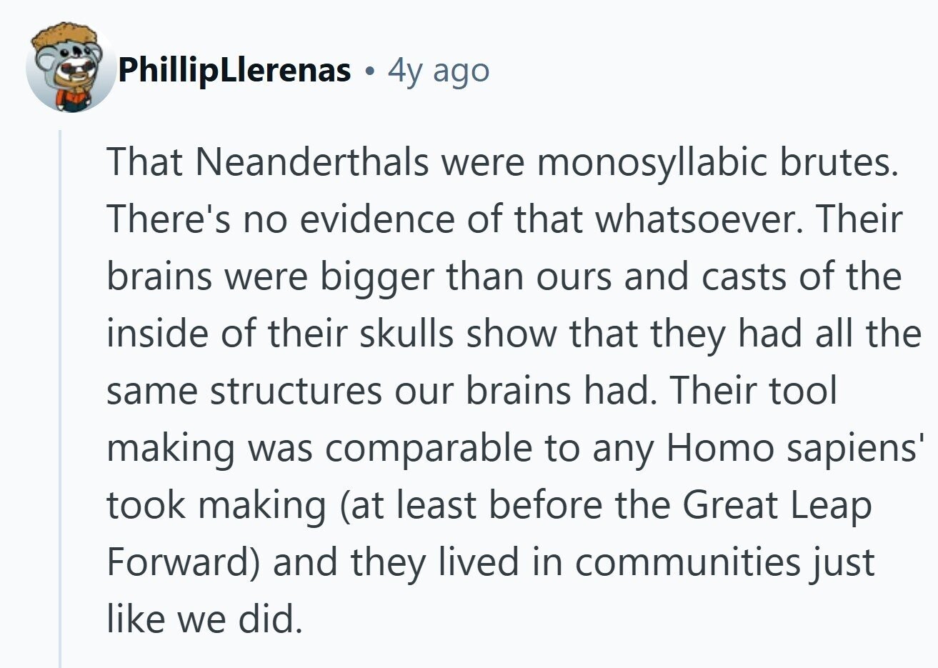 PhillipLlerenas a 4y ago That Neanderthals were monosyllabic brutes. There's no evidence of that whatsoever. Their brains were bigger than ours and casts of the inside of their skulls show that they had all the same structures our brains had. Their tool making was comparable to any Homo sapiens' took making (at least before the Great Leap Forward) and they lived in communities just like we did. 