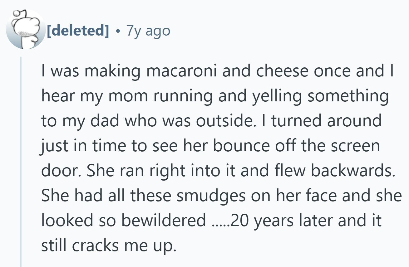  7y ago I was making macaroni and cheese once and I hear my mom running and yelling something to my dad who was outside. I turned around just in time to see her bounce off the screen door. She ran right into it and flew backwards. She had all these smudges on her face and she looked so bewildered .....20 years later and it still cracks me up. 