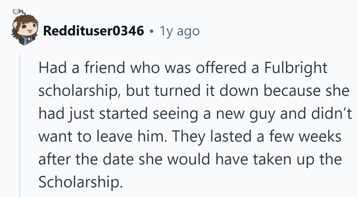 Reddituser0346 . 1y ago Had a friend who was offered a Fulbright scholarship, but turned it down because she had just started seeing a new guy and didn't want to leave him. They lasted a few weeks after the date she would have taken up the Scholarship. 