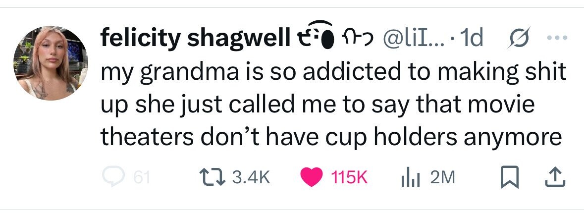 felicity shagwell E.O n- @liI... 1d s ... my grandma is so addicted to making shit up she just called me to say that movie theaters don't have cup holders anymore 61 3.4K 115K dil 2M 