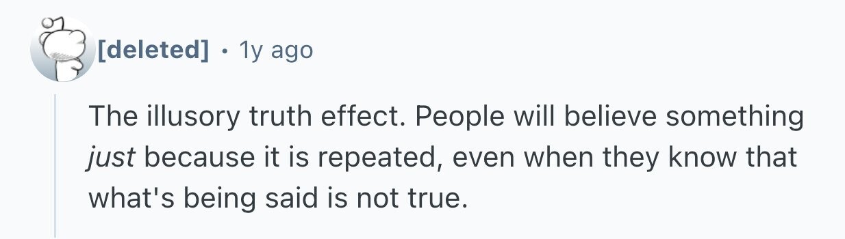  . 1 1y ago The illusory truth effect. People will believe something just because it is repeated, even when they know that what's being said is not true. 