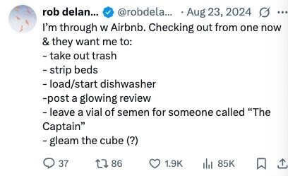 rob delan... @robdela... Aug 23, 2024 ... I'm through W Airbnb. Checking out from one now & they want me to: - take out trash - strip beds - load/start dishwasher -post a glowing review - leave a vial of semen for someone called The Captain - gleam the cube (?) 37 86 1.9K 85K 