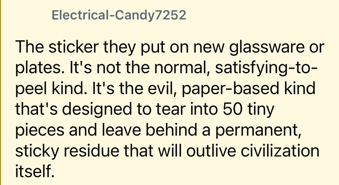 Electrical-Candy7252 The sticker they put on new glassware or plates. It's not the normal, satisfying-to- peel kind. It's the evil, paper-based kind that's designed to tear into 50 tiny pieces and leave behind a permanent, sticky residue that will outlive civilization itself.