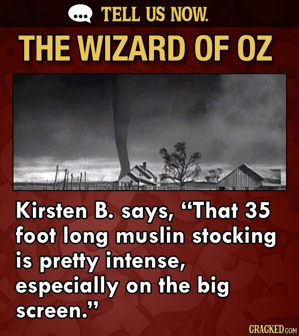 TELL US NOW. THE WIZARD OF OZ Kirsten B. says, That 35 foot long muslin stocking is pretty intense, especially on the big screen. CRACKED.COM