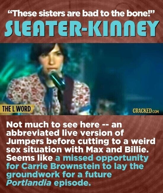 These sisters are bad to the bone! SLEATER-KINNEY THE L WORD CRACKED.COM Not much to see here --an abbreviated live version of Jumpers before cutting to a weird sex situation with Max and Billie. Seems like a missed opportunity for Carrie Brownstein to lay the groundwork for a future Portlandia episode.