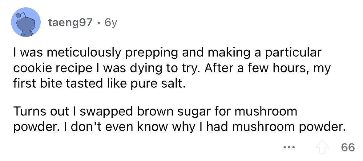 taeng97 . 6y I was meticulously prepping and making a particular cookie recipe I was dying to try. After a few hours, my first bite tasted like pure salt. Turns out I swapped brown sugar for mushroom powder. I don't even know why I had mushroom powder. ... 66