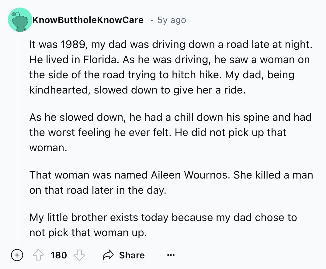 KnowButtholeKnowCare 5y ago It was 1989, my dad was driving down a road late at night. Не lived in Florida. As he was driving, he saw a woman on the side of the road trying to hitch hike. My dad, being kindhearted, slowed down to give her a ride. As he slowed down, he had a chill down his spine and had the worst feeling he ever felt. Не did not pick up that woman. That woman was named Aileen Wournos. She killed a man on that road later in the day. My little brother exists today because my dad