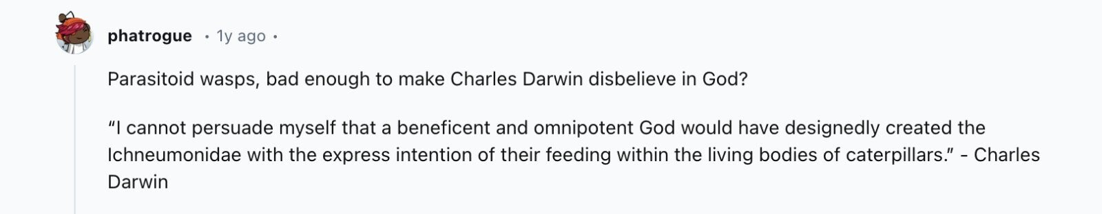 phatrogue 1y ago Parasitoid wasps, bad enough to make Charles Darwin disbelieve in God? I cannot persuade myself that a beneficent and omnipotent God would have designedly created the Ichneumonidae with the express intention of their feeding within the living bodies of caterpillars. - Charles Darwin